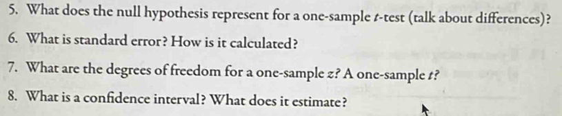 What does the null hypothesis represent for a one-sample t-test (talk about differences)? 
6. What is standard error? How is it calculated? 
7. What are the degrees of freedom for a one-sample z? A one-sample t? 
8. What is a confidence interval? What does it estimate?