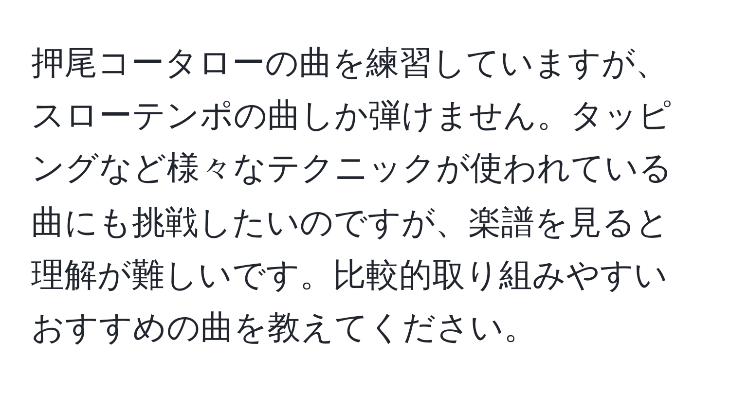 押尾コータローの曲を練習していますが、スローテンポの曲しか弾けません。タッピングなど様々なテクニックが使われている曲にも挑戦したいのですが、楽譜を見ると理解が難しいです。比較的取り組みやすいおすすめの曲を教えてください。