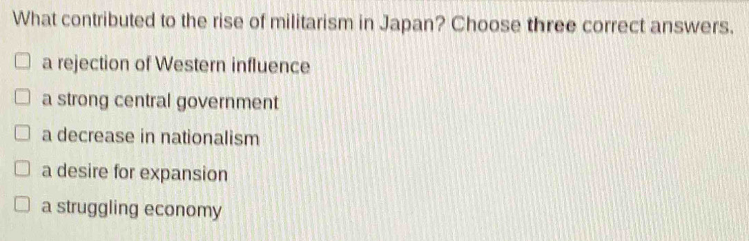 What contributed to the rise of militarism in Japan? Choose three correct answers.
a rejection of Western influence
a strong central government
a decrease in nationalism
a desire for expansion
a struggling economy