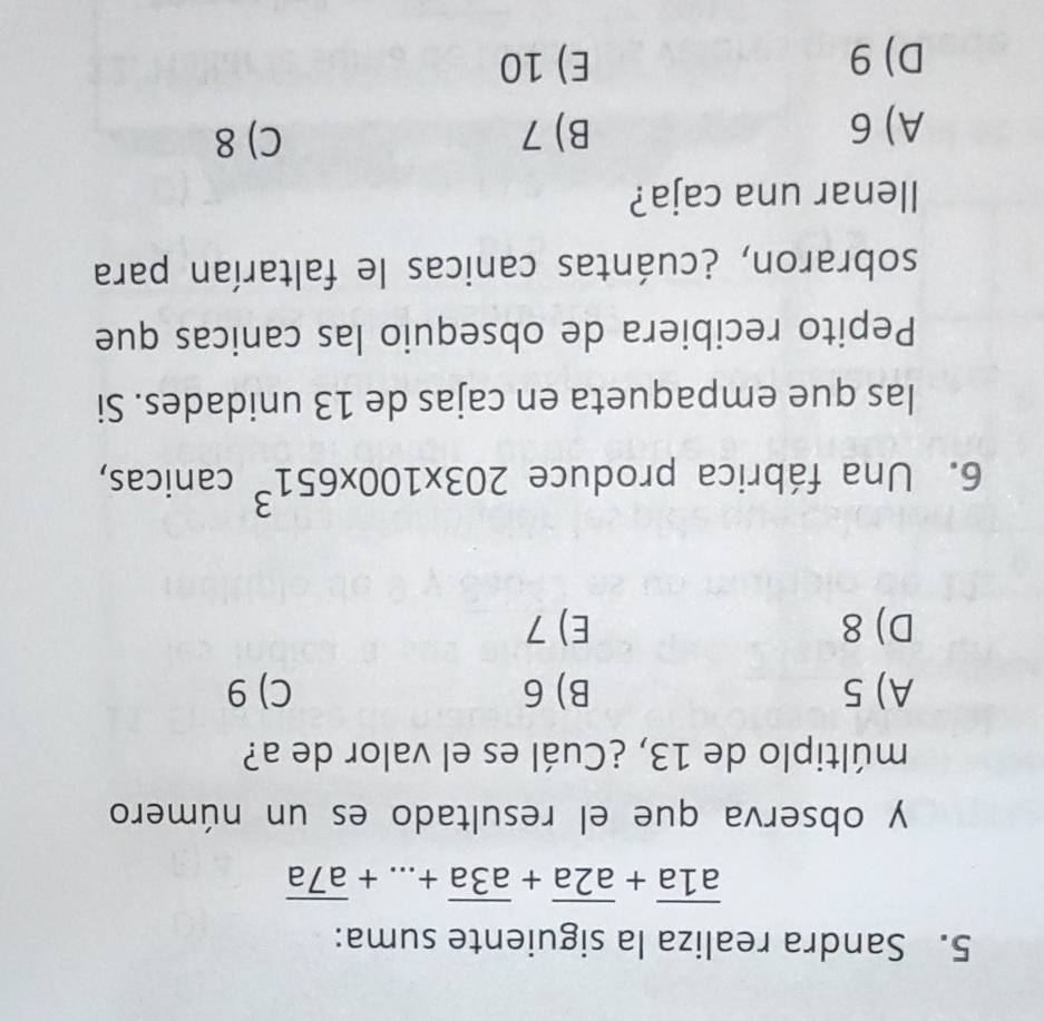 Sandra realiza la siguiente suma:
overline a1a+overline a2a+overline a3a+...+overline a7a
y observa que el resultado es un número
múltiplo de 13, ¿Cuál es el valor de a?
A) 5 B) 6 C) 9
D) 8 E) 7
6. Una fábrica produce 203* 100* 651^3 □ can icas,
las que empaqueta en cajas de 13 unidades. Si
Pepito recibiera de obsequio las canicas que
sobraron, ¿cuántas canicas le faltarían para
llenar una caja?
A) 6 B) 7 C) 8
D) 9 E) 10