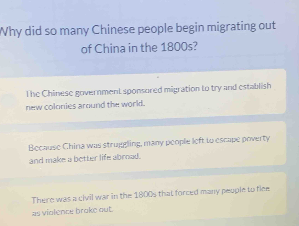 Why did so many Chinese people begin migrating out
of China in the 1800s?
The Chinese government sponsored migration to try and establish
new colonies around the world.
Because China was struggling, many people left to escape poverty
and make a better life abroad.
There was a civil war in the 1800s that forced many people to flee
as violence broke out.