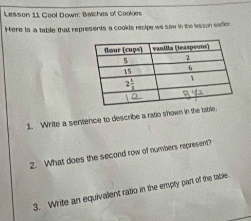 Lesson 11 Cool Down: Batches of Cookies
Here is a table that represents a cookie recipe we saw in the lesson earlior.
1. Write a sentence to describe a ratio shown in the table.
2. What does the second row of numbers represent?
3. Write an equivalent ratio in the empty part of the table.