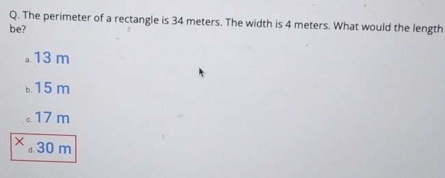 The perimeter of a rectangle is 34 meters. The width is 4 meters. What would the length
be?
。 13 m
b. 15 m
。. 17 m
× 30 m