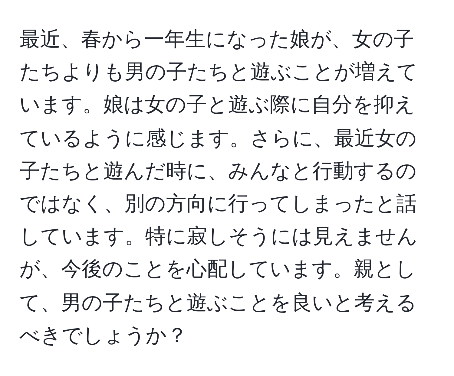 最近、春から一年生になった娘が、女の子たちよりも男の子たちと遊ぶことが増えています。娘は女の子と遊ぶ際に自分を抑えているように感じます。さらに、最近女の子たちと遊んだ時に、みんなと行動するのではなく、別の方向に行ってしまったと話しています。特に寂しそうには見えませんが、今後のことを心配しています。親として、男の子たちと遊ぶことを良いと考えるべきでしょうか？