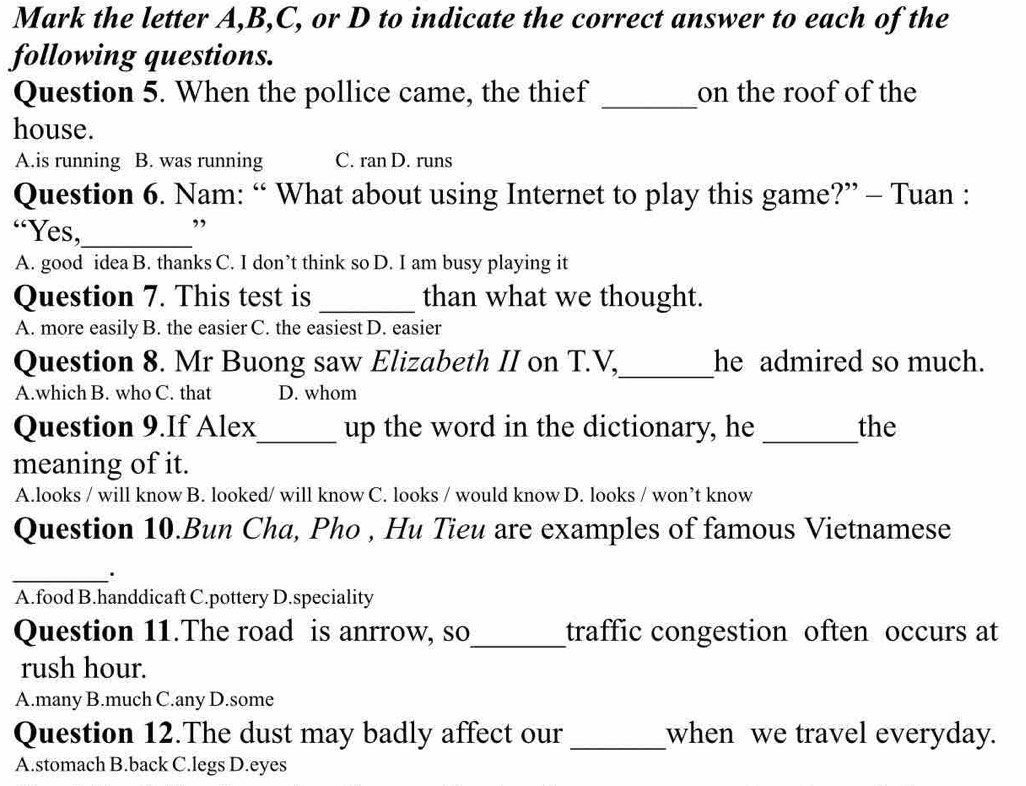 Mark the letter A, B,C, or D to indicate the correct answer to each of the
following questions.
Question 5. When the pollice came, the thief _on the roof of the
house.
A.is running B. was running C. ran D. runs
Question 6. Nam: “ What about using Internet to play this game?” - Tuan :
“Yes,_ ”
A. good idea B. thanks C. I don’t think so D. I am busy playing it
Question 7. This test is _than what we thought.
A. more easily B. the easier C. the easiest D. easier
Question 8. Mr Buong saw Elizabeth II on T.V,_ he admired so much.
A.which B. who C. that D. whom
Question 9.If Alex_ up the word in the dictionary, he _the
meaning of it.
A.looks / will know B. looked/ will know C. looks / would know D. looks / won’t know
Question 10.Bun Cha, Pho , Hu Tieu are examples of famous Vietnamese
_.
A.food B.handdicaft C.pottery D.speciality
Question 11.The road is anrrow, so_ traffic congestion often occurs at
rush hour.
A.many B.much C.any D.some
Question 12.The dust may badly affect our _when we travel everyday.
A.stomach B.back C.legs D.eyes