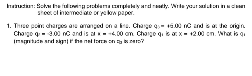 Instruction: Solve the following problems completely and neatly. Write your solution in a clean 
sheet of intermediate or yellow paper. 
1. Three point charges are arranged on a line. Charge q_3=+5.00nC and is at the origin. 
Charge q_2=-3.00nC and is at x=+4.00cm. Charge q_1 is at x=+2.00cm. What is q_1
(magnitude and sign) if the net force on q_3 is zero?