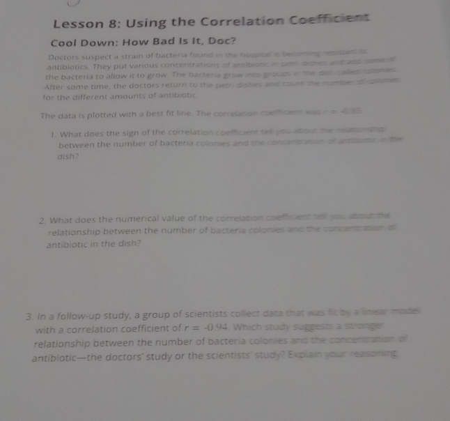 Lesson 8: Using the Correlation Coefficient 
Cool Down: How Bad Is It, Doc? 
Doctors suspect a strain of bacteria found in the hospical is beconing resistant s 
antibiotics. They put various concentrations of ansibiotic in pet distes antians some o 
the bacteria to allow it to grow. The bacteria grow ip grouss in the dot called soiones 
After some time, the doctors return to the petri dishes and cours the mumper of clumes 
for the different amounts of antibiotic. 
The data is plotted with a best fit line. The correlation coefficient was r=4.13
1. What does the sign of the correlation coefficient tell you atiou the reationata 
between the number of bacteria colonies and the concentrition of amibistic in te 
dish? 
2. What does the numerical value of the correlation coefficient tell you about te 
relationship between the number of bacteria colonies and the concentration o 
antibiotic in the dish? 
3. In a follow-up study, a group of scientists collect data that was fit by a lmear madle 
with a correlation coefficient of r=-0.94. Which study suggests a stronger 
relationship between the number of bacteria colonies and the concentration of 
antibiotic—the doctors' study or the scientists' study? Explain your reasoning