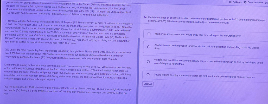 Add note Question Guide 
greater variety of animal species than any other national park in the United States. (9) Many endangered species live there,
including the peregrine falcon, black-capped vireo, and Mexican long=nosed bat. (10) Some animals, like the Carmen
Mountain white-tail deer and Colima warbler, do not live anywhere else in the U.S. (11) Looking for the Chisos agave plant?
(12) You won't find it anywhere outside this Texas wilderness. (13) Diverse wildlife thrive in Big Bend. 14. Raul did not offer an effective transition between the third paragraph (sentences 14-22) and the fourth paragraph (
sentences 23-25). Which sentences should be added just before sentence 23?
(14) People will also find a range of activities to enjoy at the park. (15) There are over 150 miles of trails for hikers to explore
(16) On the Chisos Basin Loop Trail, hikers can walk under the shade of Mexican pine, oak, and juniper trees. (17) Along the
way, they might see the tracks of bears and mountain lions or the colorful flash of a hummingbird. (18) Experienced hikers
can take the 10.5-mile round-trip hike to the 7,382-foot summit of Emory Peak. (19) At the peak, there is a 360-degree Maybe you are someone who would enjoy your time rafting on the Rio Grande River.
panoramic view of the park. (20) Scenic trails wind through the desert and along the Rio Grande River. (21) The Boquillas
Canyon Trail provides visitors with spectacular views of the river. (22) And after a long day of hiking, the park's natural hot
springs offer visitors an opportunity to soothe your feet in 105F water. Another fun and exciting option for visitors to the park is to go rafting and paddling on the Rio Grande
River.
(23) One of the most popular Big Bend experiences is paddling through Santa Elena Canyon, whose limestone mesas loom
over 1,500 feet over the river below. (24) Paddlers can watch turtles sun on rocks while great blue herons and green
kingfishers fly alongside the boats. (25) Adventurous paddlers can also experience the thrill of class IV rapids. one of the park's rafting trips.
Visitors who would like to explore the many canyons created by the river can do that by deciding to go on
(26) For those looking for less strenuous activities, Big Bend contains many historic sites. (27) Visitors can encounter signs
of the park's early indigenous inhabitants at the Burro Mesa Archaeological District. (28) At the Sam Nail Ranch there is a
windmill from the early 1900s that still pumps water. (29) Another popular attraction is Castolon Historic District, which was Guests looking to enjoy some cooler water can rent a raft and explore the park's miles of canyons.
established in the early twentieth century. (30) Today, visitors can shop at the 100-year-old Castolon store. (31) It sells a
variety of snacks and other goods to park visitors. Clear All
(32) The park opened in 1944 which during its first year attracts visitors of only 1,409. (33) The park was originally staffed by
five people. (34) Today, Big Bend employs more than 100 full-time staff members and averages over 200,000 visitors per
year.