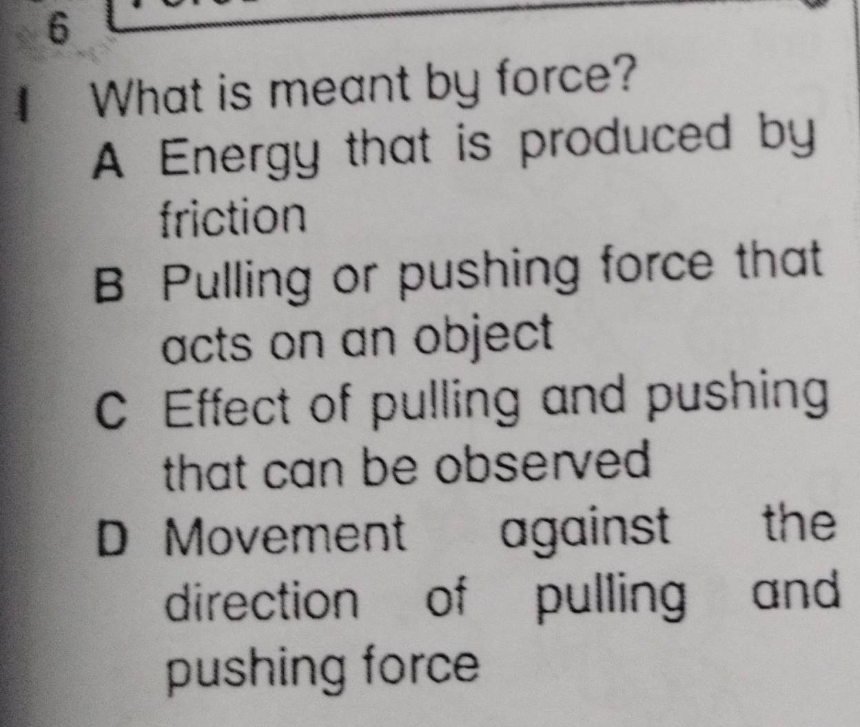 What is meant by force?
A Energy that is produced by
friction
B Pulling or pushing force that
acts on an object
C Effect of pulling and pushing
that can be observed
D Movement against
the
direction of pulling and
pushing force