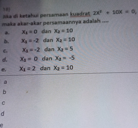 Jika di ketahui persamaan kuadrat 2X^2+10X=0, 
maka akar-akar persamaannya adalah ....
a. X_1=0 dan X_2=10
b. X_1=-2 dan X_2=10
C. X_1=-2 dan X_2=5
d. X_1=0 dan X_2=-5
e, X_1=2 dan X_2=10
a
b
C
d
e