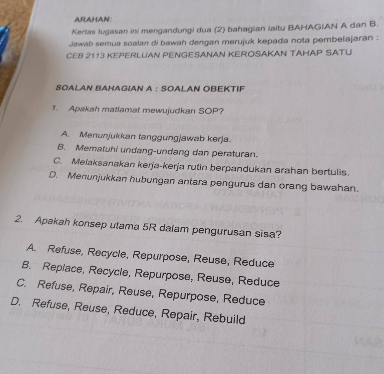 ARAHAN:
Kertas tugasan ini mengandungi dua (2) bahagian iaitu BAHAGIAN A dan B.
Jawab semua soalan di bawah dengan merujuk kepada nota pembelajaran :
CEB 2113 KEPERLUAN PENGESANAN KEROSAKAN TAHAP SATU
SOALAN BAHAGIAN A : SOALAN OBEKTIF
1. Apakah matlamat mewujudkan SOP?
A. Menunjukkan tanggungjawab kerja.
B. Mematuhi undang-undang dan peraturan.
C. Melaksanakan kerja-kerja rutin berpandukan arahan bertulis.
D. Menunjukkan hubungan antara pengurus dan orang bawahan.
2. Apakah konsep utama 5R dalam pengurusan sisa?
A. Refuse, Recycle, Repurpose, Reuse, Reduce
B. Replace, Recycle, Repurpose, Reuse, Reduce
C. Refuse, Repair, Reuse, Repurpose, Reduce
D. Refuse, Reuse, Reduce, Repair, Rebuild