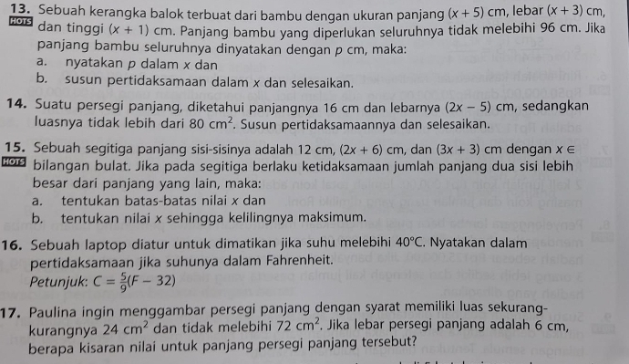 Sebuah kerangka balok terbuat dari bambu dengan ukuran panjang (x+5)cm , lebar (x+3)cm, 
HOTS dan tinggi (x+1)cm. Panjang bambu yang diperlukan seluruhnya tidak melebihi 96 cm. Jika 
panjang bambu seluruhnya dinyatakan dengan p cm, maka: 
a. nyatakan p dalam x dan 
b. susun pertidaksamaan dalam x dan selesaikan. 
14. Suatu persegi panjang, diketahui panjangnya 16 cm dan lebarnya (2x-5)cm ,sedangkan 
luasnya tidak lebih dari 80cm^2. Susun pertidaksamaannya dan selesaikan. 
15. Sebuah segitiga panjang sisi-sisinya adalah 12cm (2x+6)cm , dan (3x+3) cm dengan x∈
HOTS bilangan bulat. Jika pada segitiga berlaku ketidaksamaan jumlah panjang dua sisi lebih 
besar dari panjang yang lain, maka: 
a. tentukan batas-batas nilai x dan 
b. tentukan nilai x sehingga kelilingnya maksimum. 
16. Sebuah laptop diatur untuk dimatikan jika suhu melebihi 40°C. Nyatakan dalam 
pertidaksamaan jika suhunya dalam Fahrenheit. 
Petunjuk: C= 5/9 (F-32)
17. Paulina ingin menggambar persegi panjang dengan syarat memiliki luas sekurang- 
kurangnya 24cm^2 dan tidak melebihi 72cm^2. Jika lebar persegi panjang adalah 6 cm, 
berapa kisaran nilai untuk panjang persegi panjang tersebut?