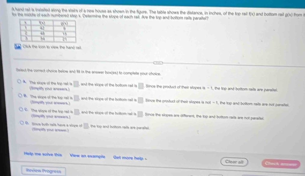 A hand rait is installed along the stairs of a new house as shown in the figure. The table shows the distance, in inches, of the top rail f(x) and bottom rail g(x) from t
for the middre of each numbered step x. Determine the slope of each rail. Are the top and bottom rails paralfel?
Cick the icon to view the hand rail.
Select the correct choice below and fill in the answer box(es) to complete your choice.
A. The slope of the top rail la □ , and the slope of the bottom rail is . □. Since the product of their slopes is -1, the top and bottom rails are parallel.
(Simplify your answers.)
B. The slope of the top rail is □ and the slope of the bottom rai is. □. Since the product of their slopes is |xx|-1 I, the top and bottom rails are not parallel.
(Simplify your answers.)
C. The slope of the top rail is □ and the slope of the bottom rail is □. Since the slopes are different, the top and bottom rails are not parallel.
(Simplity your answers.)
D. Since both raits have a slope of □ , the top and bottom rails are parallel.
(Simplify your answer)
Help me solve this View an example Get more help - Clear all Check amswer
Raview Progress