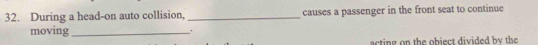During a head-on auto collision, _causes a passenger in the front seat to continue 
moving _. 
acting on the object divided by the