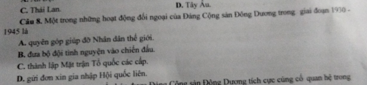 C. Thái Lan. D. Tây Âu.
Câu 8. Một trong những hoạt động đối ngoại của Đảng Cộng sản Đông Dương trong giai đoạn 1930 -
1945 là
A. quyên gốp giúp đỡ Nhân dân thế giới.
B. đưa bộ đội tinh nguyện vào chiến đấu.
C. thành lập Mặt trận Tổ quốc các cấp.
D. gửi đơn xin gia nhập Hội quốc liên.
ng Cộng sản Động Dương tích cực củng cổ quan hệ trong