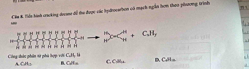 Tiến hành cracking decane để thu được các hydrocarbon có mạch ngắn hơn theo phương trình
sau
H-beginarrayl HHHHHHHHH H-[-(-beginarrayl H H-]-[-]- -)-H HHendarray.  to beginarrayr H -Hto beginarrayr H Hendarray.  to beginarrayr H H HCHy
Công thức phân tử phù hợp với C_xH_yla
A. C_5H_12. B. C_8H_18.
C. C_7H_14.
D. C_4H_10. 
A