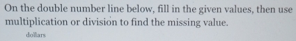 On the double number line below, fill in the given values, then use 
multiplication or division to find the missing value. 
dollars