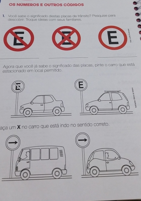 OS NÚMEROS E OUTROS CÓDIGOS 
Você sabe o significado destas placas de trânsito? Pesquise para 
descobrir. Troque ideias com seus familiares. 
_ 
_ 
_ 
Agora que você já sabe o significado das placas, pinte o carro que está 
estacionado em local permitido. 
faça um X no carro que está indo no sentido correto.