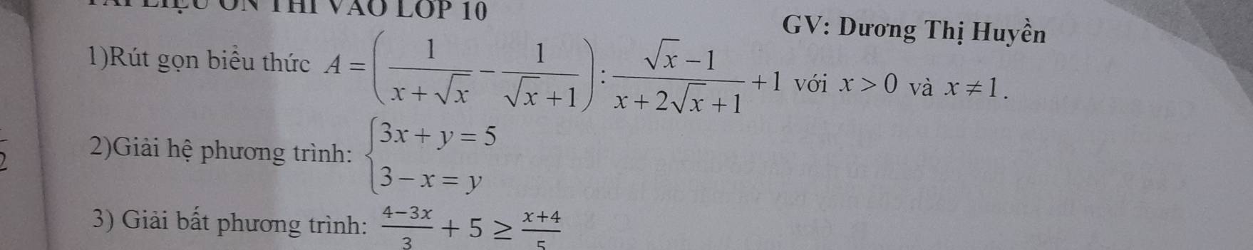 THi VÃO LOP 10 GV: Dương Thị Huyền 
1)Rút gọn biểu thức A=( 1/x+sqrt(x) - 1/sqrt(x)+1 ): (sqrt(x)-1)/x+2sqrt(x)+1 +1 với x>0 và x!= 1. 
2)Giải hệ phương trình: beginarrayl 3x+y=5 3-x=yendarray.
3) Giải bất phương trình:  (4-3x)/3 +5≥  (x+4)/5 