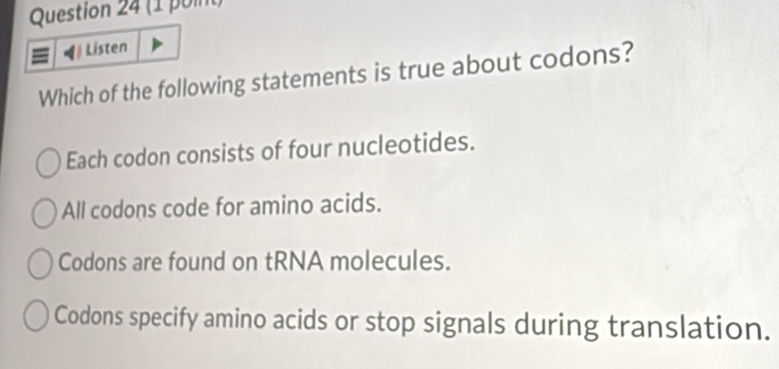 Listen
Which of the following statements is true about codons?
Each codon consists of four nucleotides.
All codons code for amino acids.
Codons are found on tRNA molecules.
Codons specify amino acids or stop signals during translation.