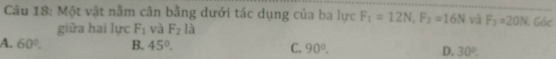 Một vật nằm cân bằng dưới tác dụng của ba lực F_1=12N, F_2=16N và F_3=20N Góc
giữa hai lực F_1 và F_2 la
A. 60°. B. 45°.
C. 90°.
D. 30°.