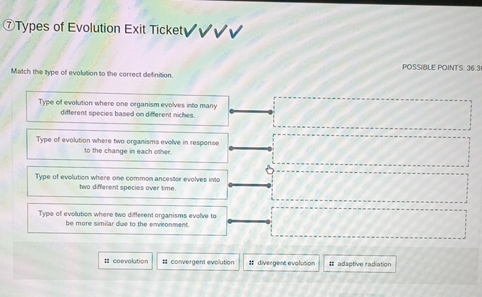 ⑦Types of Evolution Exit Ticket
POSSIBLE POINTS: 36.3
Match the type of evolution to the correct definition.
Type of evolution where one organism evolves into many
different species based on different niches.
Type of evolution where two organisms evolve in response
to the change in each other.
Type of evolution where one common ancestor evolves into
two different species over time.
Type of evolution where two different organisms evolve to
be more similar due to the environment
=: coevolution # convergent evolution # divergent evolution # adaptive radiation