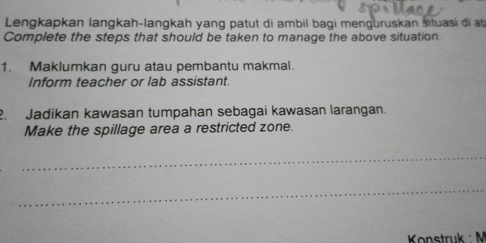 Lengkapkan langkah-langkah yang patut di ambil bagi menguruskan situasi di at 
Complete the steps that should be taken to manage the above situation. 
1. Maklumkan guru atau pembantu makmal. 
Inform teacher or lab assistant. 
2. Jadikan kawasan tumpahan sebagai kawasan larangan. 
Make the spillage area a restricted zone. 
_ 
_ 
Konstruk : M