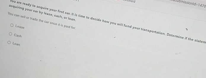 Alcoard
Cosubmissiontd =1470 
acquiring your car by lease, cash, or loan.
You can sell or trade the car once it is paid for
ou are ready to acquire your first car. It is time to decide how you will fund your transportation. Determine if the stater
Lease
Cash
Loan