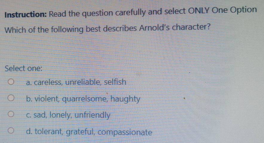 Instruction: Read the question carefully and select ONLY One Option
Which of the following best describes Arnold's character?
Select one:
a. careless, unreliable, selfish
b. violent, quarrelsome, haughty
c. sad, Ionely, unfriendly
d. tolerant, grateful, compassionate