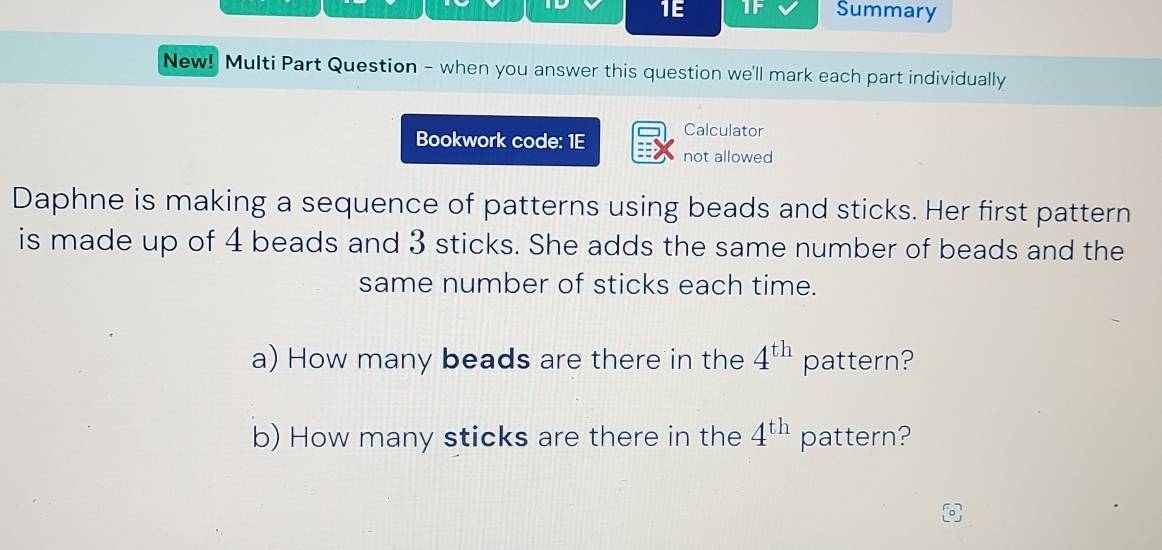 1E IF Summary 
New! Multi Part Question - when you answer this question we'll mark each part individually 
Bookwork code: 1E Calculator 
not allowed 
Daphne is making a sequence of patterns using beads and sticks. Her first pattern 
is made up of 4 beads and 3 sticks. She adds the same number of beads and the 
same number of sticks each time. 
a) How many beads are there in the 4^(th) pattern? 
b) How many sticks are there in the 4^(th) pattern?