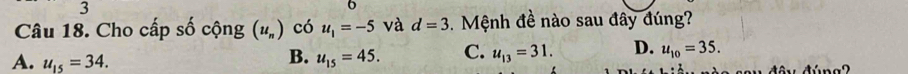 Cho cấp số cộng (u_n) có u_1=-5 và d=3. Mệnh đề nào sau đây đúng?
A. u_15=34. u_15=45. C. u_13=31. D. u_10=35. 
B.
v đây đúng 2