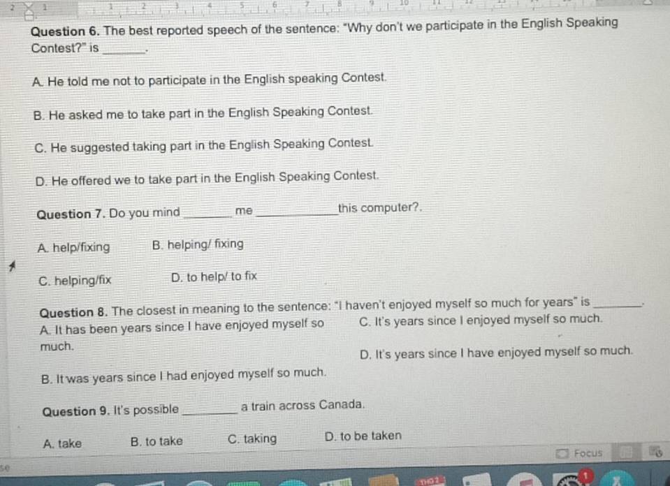 2 1
2
5 6 7 5 .
Question 6. The best reported speech of the sentence: "Why don't we participate in the English Speaking
Contest?" is_
A. He told me not to participate in the English speaking Contest.
B. He asked me to take part in the English Speaking Contest.
C. He suggested taking part in the English Speaking Contes.
D. He offered we to take part in the English Speaking Contest.
Question 7. Do you mind _me_ this computer?.
A. help/fixing B. helping/ fixing
C. helping/fix D. to help/ to fix
Question 8. The closest in meaning to the sentence: "I haven't enjoyed myself so much for years" is _.
A. It has been years since I have enjoyed myself so C. It's years since I enjoyed myself so much.
much.
D. It's years since I have enjoyed myself so much.
B. It was years since I had enjoyed myself so much.
Question 9. It's possible _a train across Canada.
A. take B. to take C. taking D. to be taken
Focus
50