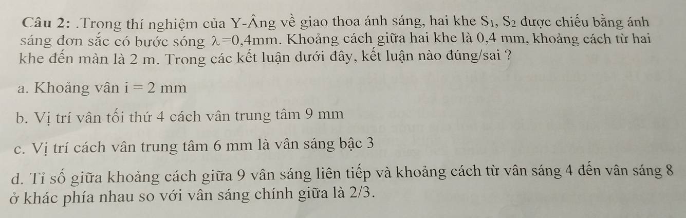 .Trong thí nghiệm của Y-Âng về giao thoa ánh sáng, hai khe S_1, S_2 được chiếu bằng ánh
sáng đơn sắc có bước sóng lambda =0,4mm 1. Khoảng cách giữa hai khe là 0,4 mm, khoảng cách từ hai
khe đến màn là 2 m. Trong các kết luận dưới đây, kết luận nào đúng/sai ?
a. Khoảng vân i=2mm
b. Vị trí vân tối thứ 4 cách vân trung tâm 9 mm
c. Vị trí cách vân trung tâm 6 mm là vân sáng bậc 3
d. Tỉ số giữa khoảng cách giữa 9 vân sáng liên tiếp và khoảng cách từ vân sáng 4 đến vân sáng 8
ở khác phía nhau so với vân sáng chính giữa là 2/3.