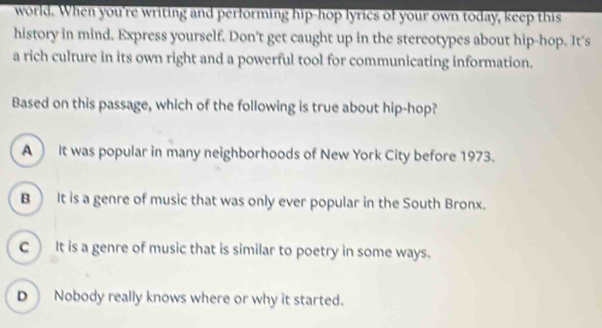 world. When you're writing and performing hip-hop lyrics of your own today, keep this
history in mind. Express yourself. Don't get caught up in the stereotypes about hip-hop. It's
a rich culture in its own right and a powerful tool for communicating information.
Based on this passage, which of the following is true about hip-hop?
A It was popular in many neighborhoods of New York City before 1973.
B It is a genre of music that was only ever popular in the South Bronx.
c) It is a genre of music that is similar to poetry in some ways.
D Nobody really knows where or why it started.