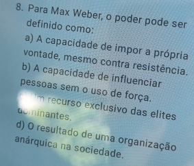 Para Max Weber, o poder pode ser
definido como:
a) A capacidade de impor a própria
vontade, mesmo contra resistência.
b) A capacidade de influenciar
pessoas sem o uso de força.
m recurso exclusivo das elites
dominantes.
d) O resultado de uma organização
anárquica na sociedade.