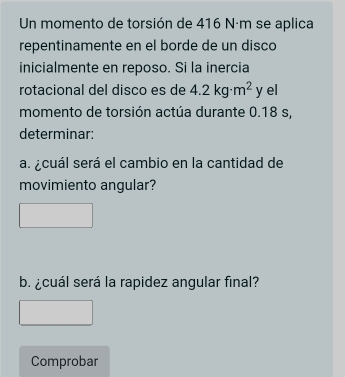 Un momento de torsión de 416 Nám se aplica 
repentinamente en el borde de un disco 
inicialmente en reposo. Si la inercia 
rotacional del disco es de 4.2kg· m^2 y el 
momento de torsión actúa durante 0.18 s, 
determinar: 
a. ¿cuál será el cambio en la cantidad de 
movimiento angular? 
b. ¿cuál será la rapidez angular final? 
Comprobar