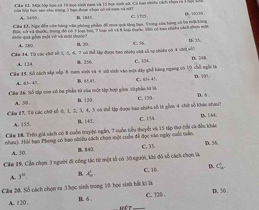 Một lớp học có 10 học sinh nam và 15 học sinh nữ. Có bao nhiêu cách chọn ra 3 học sinh
của lớp học sao cho trong 3 bạn được chọn có cả nam và nữ?
A.3450. B. 1845 . C. 1725 . D. 10350 .
Câu 13. Nga đến cửa hàng văn phòng phầm để mua quả tặng bạn. Trong cửa hàng có ba mặt hàng
Bút, vở và thước, trong đó có 5 loại bút, 7 loại vở và 8 loại thước. Hỏi có bao nhiêu cách chọn một
món quả gồm một vở và một thước?
A. 280. B. 20. C. 56. D. 35.
Câu 14. Từ các chữ số 1, 5, 6, 7 có thể lập được bao nhiêu chữ số tự nhiên có 4 chữ số?
A. 124. B. 256. C. 324. D. 248.
Câu 15. Số cách sắp xếp 6 nam sinh và 4 nữ sinh vào một dãy ghế hàng ngang có 10 chỗ ngồi là
A. 6!-4!. B. 6!.4!. C. 6!+ 4!. D. 10!.
Câu 16. Số tập con có ba phần tử của một tập hợp gồm 10 phần tử là
D. 6 .
A. 30 . B. 120 . C. 120 .
Câu 17. Từ các chữ số 0, 1, 2, 3, 4, 5 có thể lập được bao nhiêu số lẻ gồm 4 chữ số khác nhau?
A. 155. B. 145. C. 154. D. 144.
Câu 18. Trên giá sách có 8 cuốn truyện ngắn, 7 cuốn tiểu thuyết và 15 tập thơ (tất cả đều khác
nhau). Hỏi bạn Phong có bao nhiêu cách chọn một cuốn để đọc vào ngày cuối tuần.
D. 56.
A. 30. B. 840. C. 35.
Câu 19. Cần chọn 3 người đi công tác từ một tổ có 30 người, khi đó số cách chọn là
A. 3^(30).
B. A_(30)^3. C. 10 . D. C_(30)^3.
Câu 20. Số cách chọn ra 3 học sinh trong 10 học sinh bất kì là
D. 30 .
A. 120 . B. 6 . C. 720 .
hết_