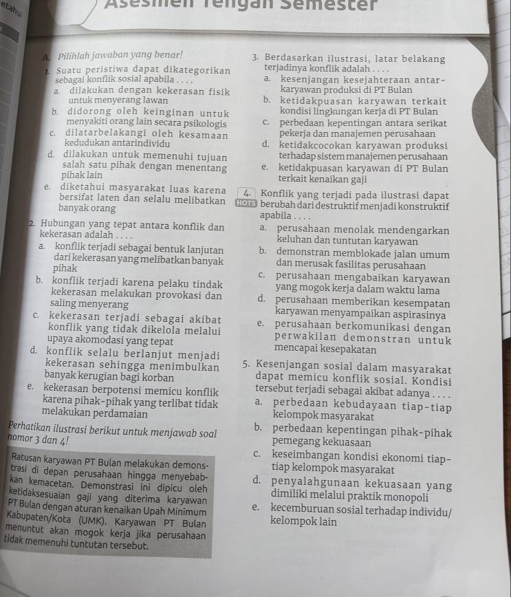 Asesmen Tengan Semester
etahu
A. Pilihlah jawaban yang benar! 3. Berdasarkan ilustrasi, latar belakang
1. Suatu peristiwa dapat dikategorikan terjadinya konflik adalah . . . .
sebagai konflik sosial apabila . . . . a. kesenjangan kesejahteraan antar-
a. dilakukan dengan kekerasan fisik karyawan produksi di PT Bulan
untuk menyerang lawan b. ketidakpuasan karyawan terkait
b. didorong oleh keinginan untuk kondisi lingkungan kerja di PT Bulan
menyakiti orang lain secara psikologis c. perbedaan kepentingan antara serikat
c. dilatarbelakangi oleh kesamaan pekerja dan manajemen perusahaan
kedudukan antarindividu d. ketidakcocokan karyawan produksi
d. dilakukan untuk memenuhi tujuan terhadap sistem manajemen perusahaan
salah satu pihak dengan menentang e. ketidakpuasan karyawan di PT Bulan
pihak lain terkait kenaikan gaji
e. diketahui masyarakat luas karena 4. Konflik yang terjadi pada ilustrasi dapat
bersifat laten dan selalu melibatkan HO s berubah dari destruktif menjadi konstruktif
banyak orang apabila . . . .
2. Hubungan yang tepat antara konflik dan a. perusahaan menolak mendengarkan
kekerasan adalah . . . . keluhan dan tuntutan karyawan
a. konflik terjadi sebagai bentuk lanjutan b. demonstran memblokade jalan umum
dari kekerasan yang melibatkan banyak dan merusak fasilitas perusahaan
pihak c. perusahaan mengabaikan karyawan
b. konflik terjadi karena pelaku tindak yang mogok kerja dalam waktu lama
kekerasan melakukan provokasi dan d. perusahaan memberikan kesempatan
saling menyerang karyawan menyampaikan aspirasinya
c. kekerasan terjadi sebagai akibat e. perusahaan berkomunikasi dengan
konflik yang tidak dikelola melalui perwakilan demonstran untuk
upaya akomodasi yang tepat mencapai kesepakatan
d. konflik selalu berlanjut menjadi 5. Kesenjangan sosial dalam masyarakat
kekerasan sehingga menimbulkan dapat memicu konflik sosial. Kondisi
banyak kerugian bagi korban tersebut terjadi sebagai akibat adanya . . . .
e. kekerasan berpotensi memicu konflik a. perbedaan kebudayaan tiap-tiap
karena pihak-pihak yang terlibat tidak
melakukan perdamaian kelompok masyarakat
Perhatikan ilustrasi berikut untuk menjawab soal b. perbedaan kepentingan pihak-pihak
nomor 3 dan 4! pemegang kekuasaan
c. keseimbangan kondisi ekonomi tiap-
Ratusan karyawan PT Bulan melakukan demons- tiap kelompok masyarakat
trasi di depan perusahaan hingga menyebab- d. penyalahgunaan kekuasaan yang
kan kemacetan. Demonstrasi ini dipicu oleh dimiliki melalui praktik monopoli
ketidaksesuaian gaji yang diterima karyawan
PT Bulan dengan aturan kenaikan Upah Minimum e. kecemburuan sosial terhadap individu/
Kabupaten/Kota (UMK). Karyawan PT Bulan kelompok lain
menuntut akan mogok kerja jika perusahaan
tidak memenuhi tuntutan tersebut.