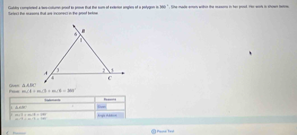 Gabby completed a two-column proof to prove that the sum of exterior angles of a polygon is 360 " . She made errors within the reasons in her proof. Her work is shown below 
Select the reasons that are incorrect in the proof below. 
Given: △ ABC
Prove m∠ 4+m∠ 5+m∠ 6=360°
Stafements Reasons
△ ABC
Gnren
m∠ 1=m∠ 6=180° Angia Addition
m∠ 3=m∠ 3=180°
Pa ① Pause Taal