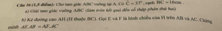 (1,5 điểm): Cho tam giác ABC vuông tại A. Có widehat C=37° , cạnh BC=16cm. 
a) Giải tam giác vuông ABC (làm tròn kết quả đến số thập phân thứ hai) 
b) Kẻ đường cao AH (H thuộc BC). Gọi E và F là hình chiếu của H trên AB và AC. Chứng 
minh AE.AB=AF.AC