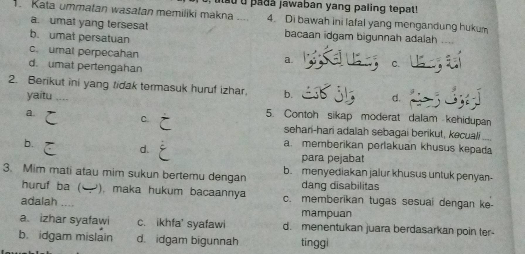 pada jawaban yang paling tepat!
1 Kata ummatan wasatan memiliki makna .... 4. Di bawah ini lafal yang mengandung hukum
a. umat yang tersesat bacaan idgam bigunnah adalah ....
b. umat persatuan
c. umat perpecahan
a.
d. umat pertengahan
C.
2. Berikut ini yang tidak termasuk huruf izhar, b.
yaitu ....
d.
a.
C.
5. Contoh sikap moderat dalam kehidupan
sehari-hari adalah sebagai berikut, kecuali ....
b.
d.
a. memberikan perlakuan khusus kepada
para pejabat
3. Mim mati atau mim sukun bertemu dengan
b. menyediakan jalur khusus untuk penyan-
dang disabilitas
huruf ba ( ), maka hukum bacaannya
adalah ....
c. memberikan tugas sesuai dengan ke-
mampuan
a. izhar syafawi c. ikhfa' syafawi d. menentukan juara berdasarkan poin ter-
b. idgam mislain d. idgam bigunnah
tinggi