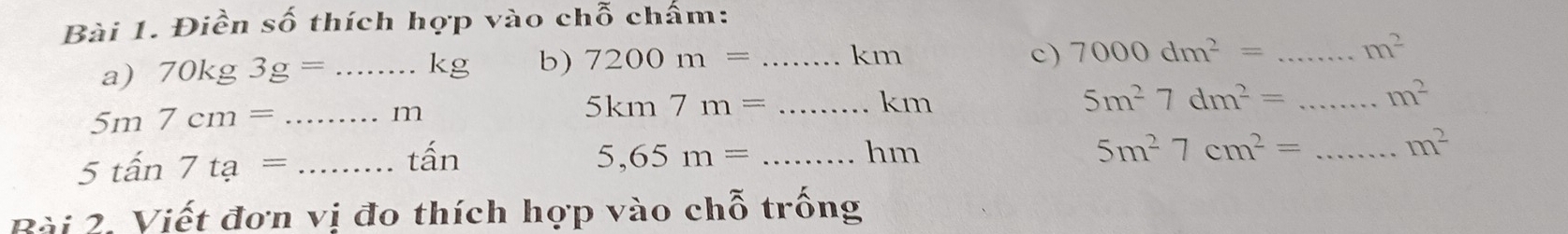 Điền số thích hợp vào chỗ chấm: 
a) 70kg3g=. _  kg b) 7200m= _ km
c) 7000dm^2= _ m^2
5m7cm= _
n
_ 5km7m=
km
_ 5m^27dm^2=
m^2
5tan 7ta= _ 
tấn 5,65m= _
hm
_ 5m^27cm^2=
m^2
Bài 2. Viết đơn vị đo thích hợp vào chỗ trống