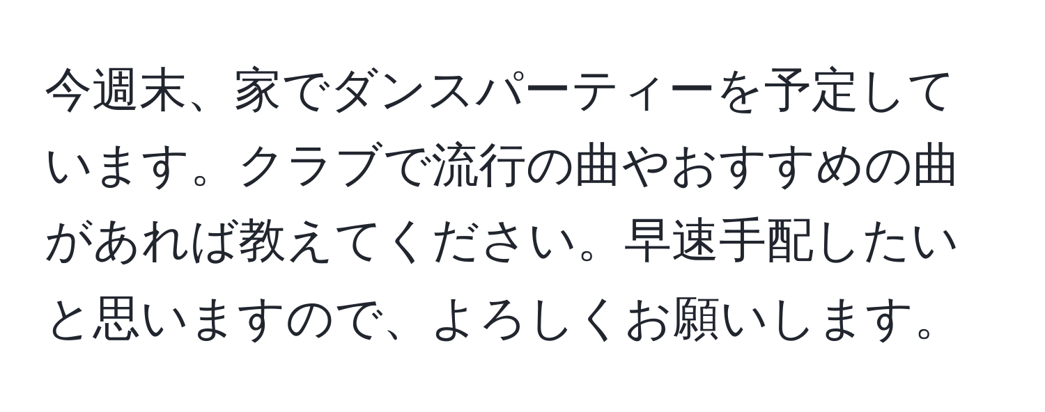 今週末、家でダンスパーティーを予定しています。クラブで流行の曲やおすすめの曲があれば教えてください。早速手配したいと思いますので、よろしくお願いします。