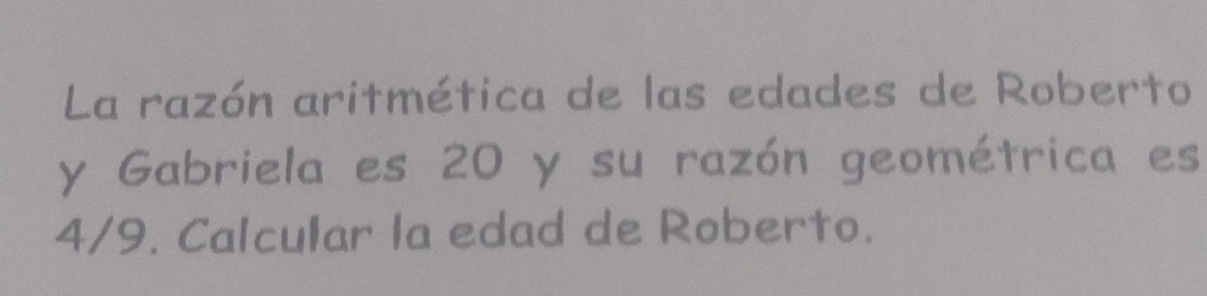 La razón aritmética de las edades de Roberto 
y Gabriela es 20 y su razón geométrica es
4/9. Calcular la edad de Roberto.