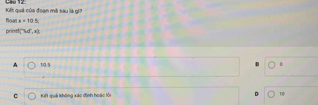 Cau 12:
Kết quả của đoạn mã sau là gì?
float x=10.5; 
printf (''% d'',x);
A 10.5 B 0
C Kết quả không xác định hoặc lỗi D 10
