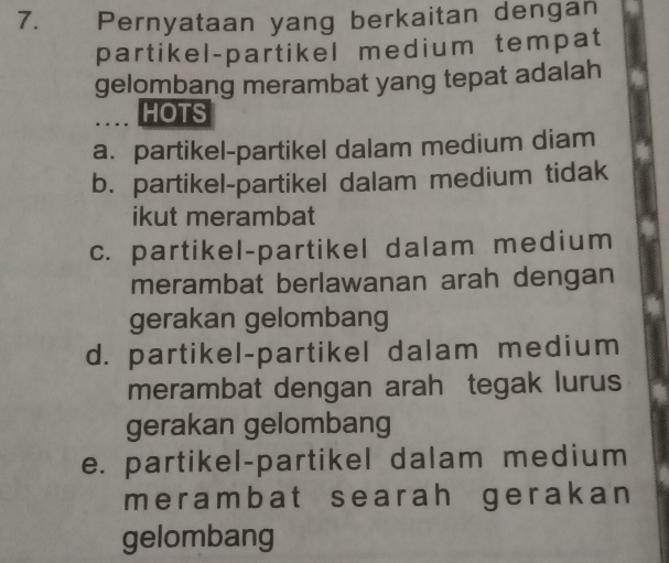 Pernyataan yang berkaitan dengan
partikel-partikel medium tempat
gelombang merambat yang tepat adalah
HOTS
a. partikel-partikel dalam medium diam
b. partikel-partikel dalam medium tidak
ikut merambat
c. partikel-partikel dalam medium
merambat berlawanan arah dengan
gerakan gelombang
d. partikel-partikel dalam medium
merambat dengan arah tegak lurus
gerakan gelombang
e. partikel-partikel dalam medium
merambat searah gerakan
gelombang