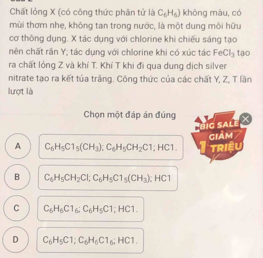 Chất lỏng X (có công thức phân tử là C_6H_6) không màu, có
mùi thơm nhẹ, không tan trong nước, là một dung môi hữu
cơ thông dụng. X tác dụng với chlorine khi chiếu sáng tạo
nên chất rắn Y; tác dụng với chlorine khi có xúc tác eCl_3 tạo
ra chất lỏng Z và khí T. Khí T khi đi qua dung dịch silver
nitrate tạo ra kết tủa trắng. Công thức của các chất Y, Z, T lần
lượt là
Chọn một đáp án đúng
BIG SALE
giảm
A C_6H_5C1_5(CH_3); C_6H_5CH_2C1; HC1. triệu
B C_6H_5CH_2Cl; C_6H_5C1_5(CH_3); HC1
C C_6H_6C1_6; C_6H_5C1; HC1.
D C_6H_5C1; C_6H_6C1_6; HC1.