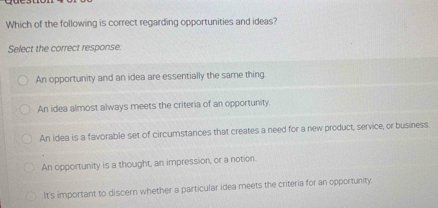 Which of the following is correct regarding opportunities and ideas?
Select the correct response:
An opportunity and an idea are essentially the same thing.
An idea almost always meets the criteria of an opportunity.
An idea is a favorable set of circumstances that creates a need for a new product, service, or business.
An opportunity is a thought, an impression, or a notion.
It's important to discern whether a particular idea meets the criteria for an opportunity.