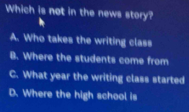 Which is not in the news story?
A. Who takes the writing class
B. Where the students come from
C. What year the writing class started
D. Where the high school is