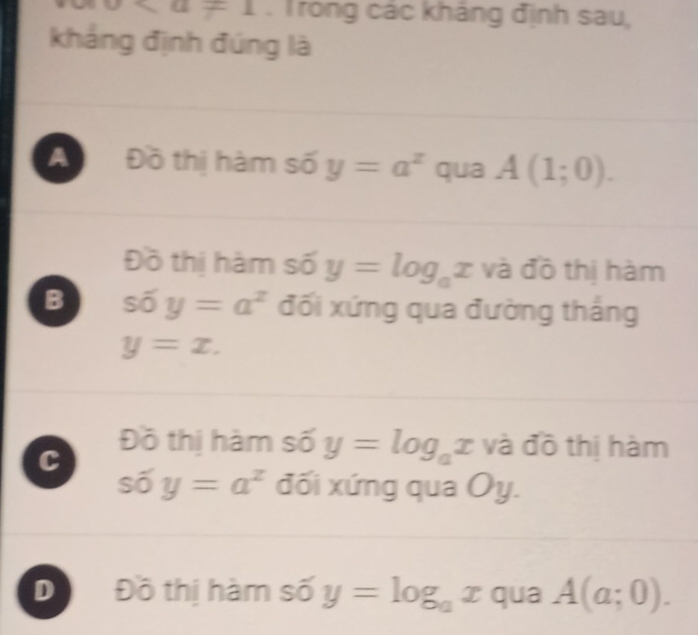 * a=1. Trong các kháng định sau,
kháng định đúng là
A Đồ thị hàm số y=a^z qua A(1;0). 
Đồ thị hàm số y=log _ax và đồ thị hàm
B shat 0y=a^z đối xứng qua đường thắng
y=x.
C
Đồ thị hàm số y=log _ax và đô thị hàm
soverline 0y=a^z đối xứng qua Oy.
D Đồ thị hàm số y=log _ax qua A(a;0).